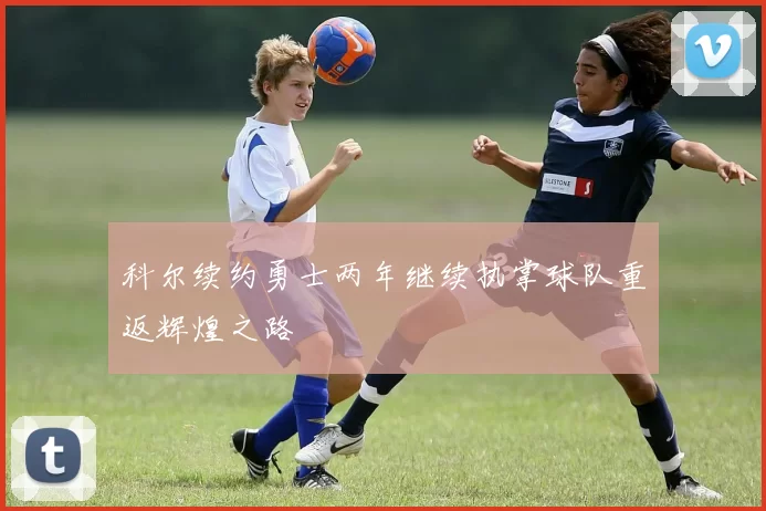 科尔续约勇士两年继续执掌球队重返辉煌之路