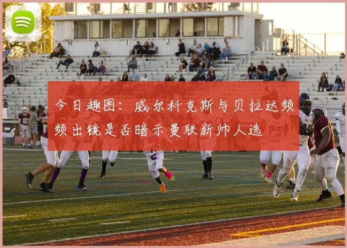 今日趣图：威尔科克斯与贝拉达频频出镜是否暗示曼联新帅人选