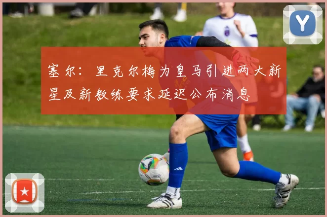 塞尔：里克尔梅为皇马引进两大新星及新教练要求延迟公布消息