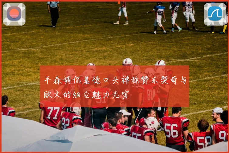 平森调侃基德口头禅称赞东契奇与欧文的组合魅力无穷