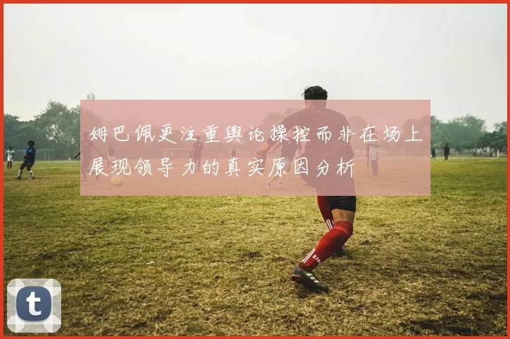 姆巴佩更注重舆论操控而非在场上展现领导力的真实原因分析