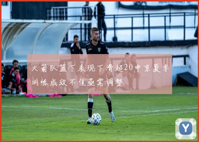 火箭队篮下表现下滑超20申京夏季训练成效不佳亟需调整